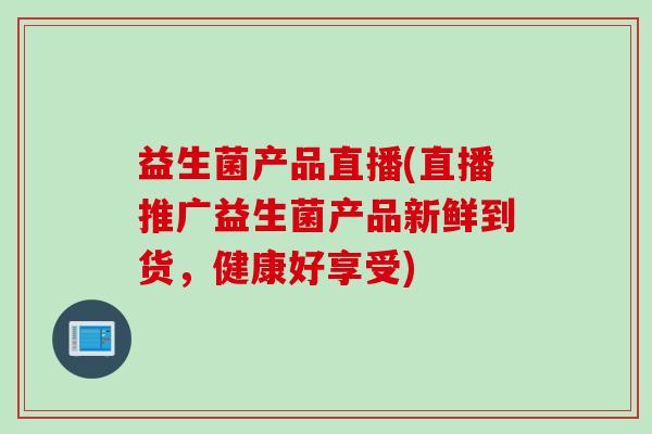 益生菌产品直播(直播推广益生菌产品新鲜到货，健康好享受)