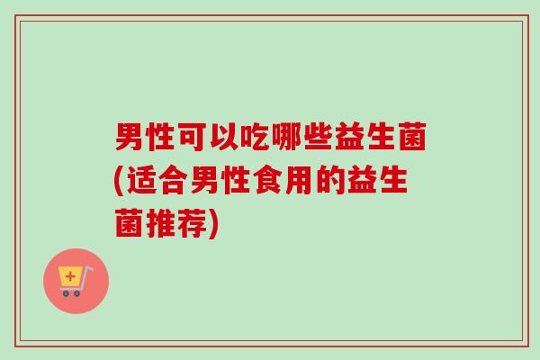男性可以吃哪些益生菌(适合男性食用的益生菌推荐)