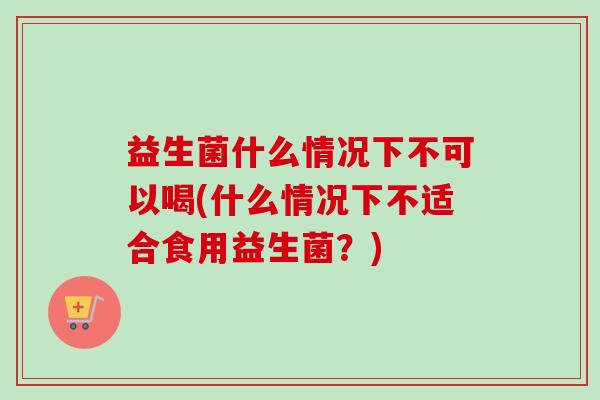 益生菌什么情况下不可以喝(什么情况下不适合食用益生菌?) 益生菌什么情况下不可以喝(什么情况下不适合食用益生菌?)
