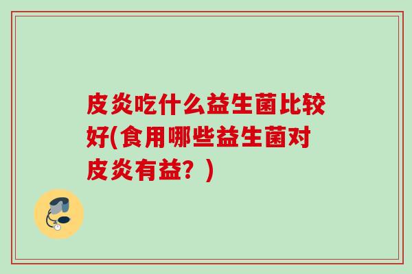 皮炎吃什么益生菌比较好(食用哪些益生菌对皮炎有益?) 皮炎吃什么益生菌比较好(食用哪些益生菌对皮炎有益?)