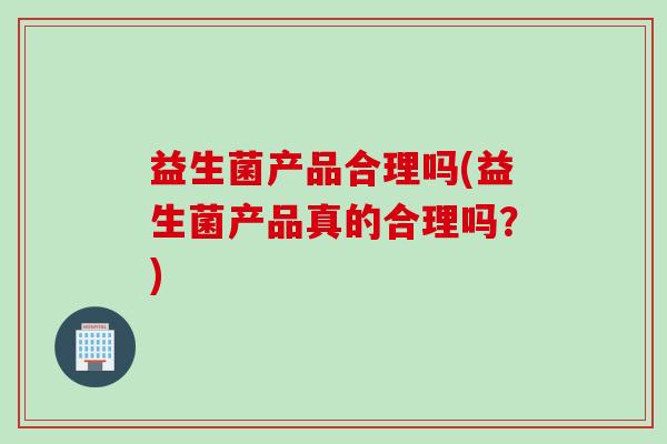 益生菌产品合理吗(益生菌产品真的合理吗?) 益生菌产品合理吗(益生菌产品真的合理吗?)