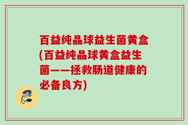 百益纯晶球益生菌黄盒(百益纯晶球黄盒益生菌——拯救肠道健康的必备良方)