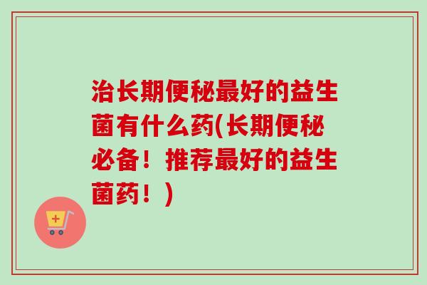 长期好的益生菌有什么药(长期必备！推荐好的益生菌药！)
