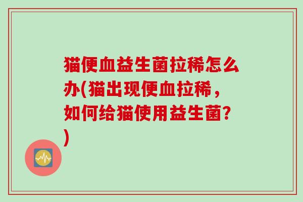猫便益生菌拉稀怎么办(猫出现便拉稀,如何给猫使用益生菌?) 猫便益生菌拉稀怎么办(猫出现便拉稀,如何给猫使用益生菌?)