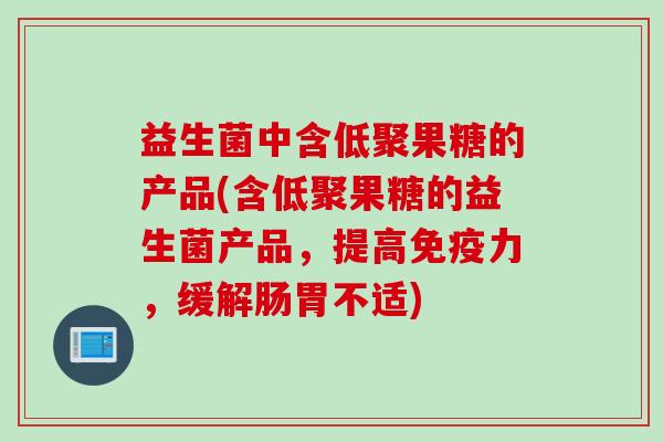 益生菌中含低聚果糖的产品(含低聚果糖的益生菌产品，提高力，缓解肠胃不适)