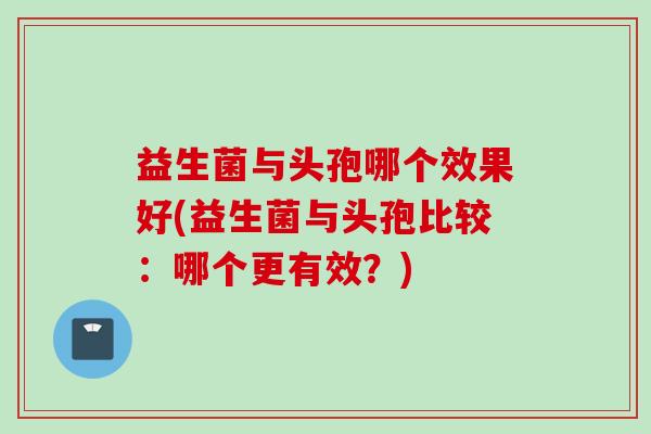 益生菌与头孢哪个效果好(益生菌与头孢比较：哪个更有效？)