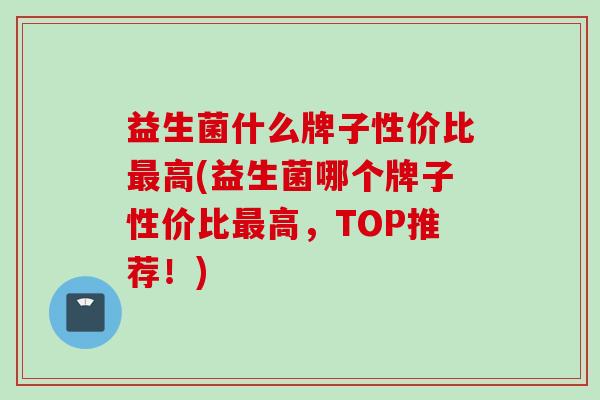 益生菌什么牌子性价比高(益生菌哪个牌子性价比高，TOP推荐！)