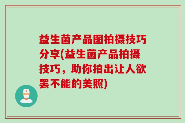 益生菌产品图拍摄技巧分享(益生菌产品拍摄技巧，助你拍出让人欲罢不能的美照)