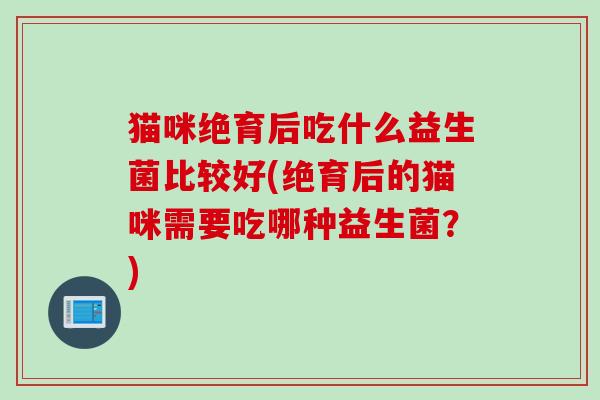 猫咪绝育后吃什么益生菌比较好(绝育后的猫咪需要吃哪种益生菌？)