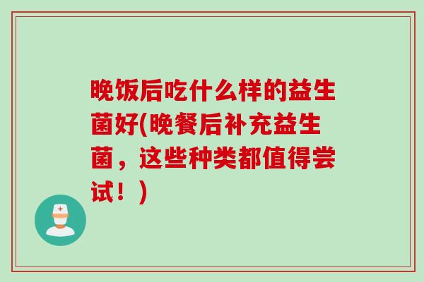 晚饭后吃什么样的益生菌好(晚餐后补充益生菌，这些种类都值得尝试！)