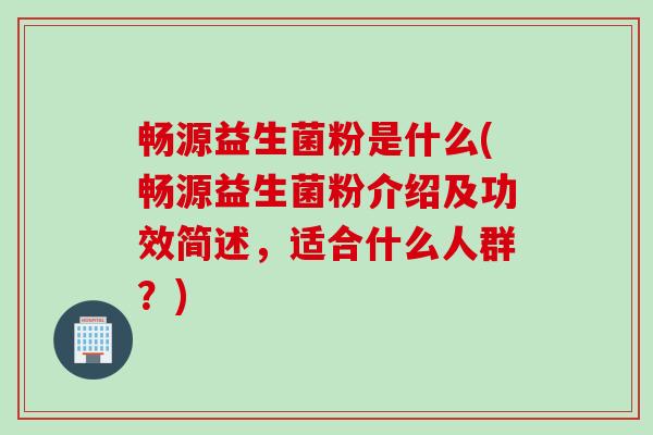 畅源益生菌粉是什么(畅源益生菌粉介绍及功效简述，适合什么人群？)