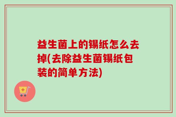 益生菌上的锡纸怎么去掉(去除益生菌锡纸包装的简单方法)