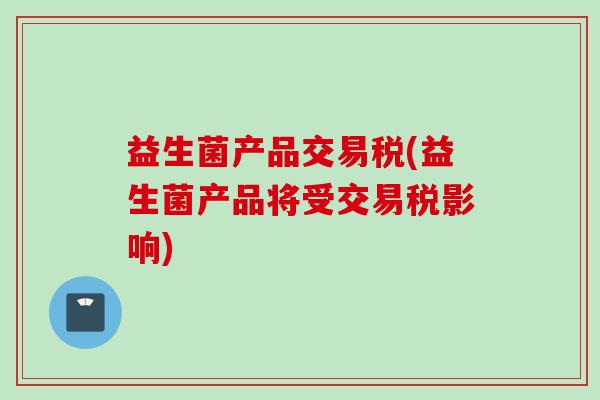 益生菌产品交易税(益生菌产品将受交易税影响)