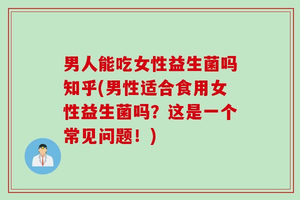 男人能吃女性益生菌吗知乎(男性适合食用女性益生菌吗？这是一个常见问题！)