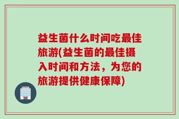 益生菌什么时间吃佳旅游(益生菌的佳摄入时间和方法,为您的旅游提供健康保障) 益生菌什么时间吃佳旅游(益生菌的佳摄入时间和方法,为您的旅游提供健康保障)