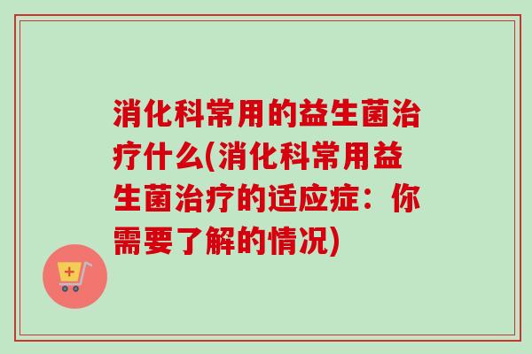 消化科常用的益生菌什么(消化科常用益生菌的适应症：你需要了解的情况)