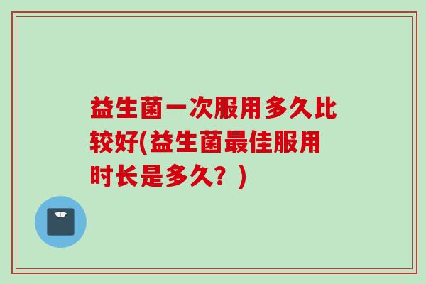 益生菌一次服用多久比较好(益生菌佳服用时长是多久？)