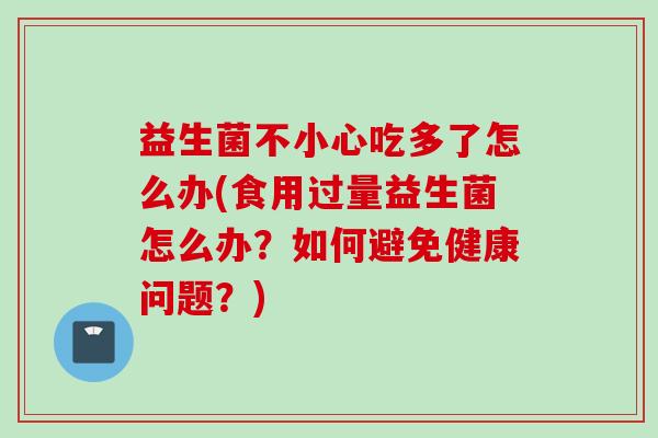益生菌不小心吃多了怎么办(食用过量益生菌怎么办？如何避免健康问题？)
