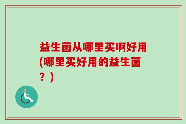 益生菌从哪里买啊好用(哪里买好用的益生菌？)