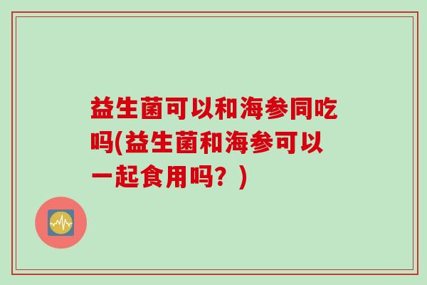 益生菌可以和海参同吃吗(益生菌和海参可以一起食用吗?) 益生菌可以和海参同吃吗(益生菌和海参可以一起食用吗?)