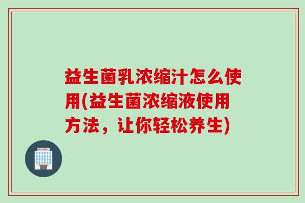 益生菌乳浓缩汁怎么使用(益生菌浓缩液使用方法,让你轻松养生) 益生菌乳浓缩汁怎么使用(益生菌浓缩液使用方法,让你轻松养生)