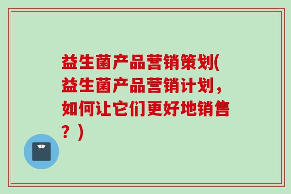 益生菌产品营销策划(益生菌产品营销计划，如何让它们更好地销售？)