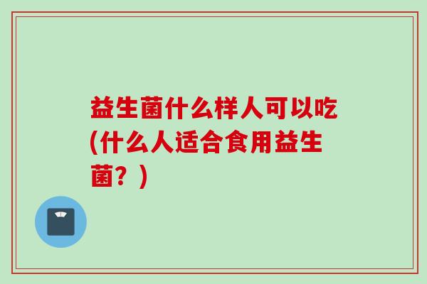 益生菌什么样人可以吃(什么人适合食用益生菌？)