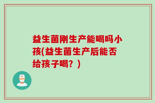 益生菌刚生产能喝吗小孩(益生菌生产后能否给孩子喝?) 益生菌刚生产能喝吗小孩(益生菌生产后能否给孩子喝?)