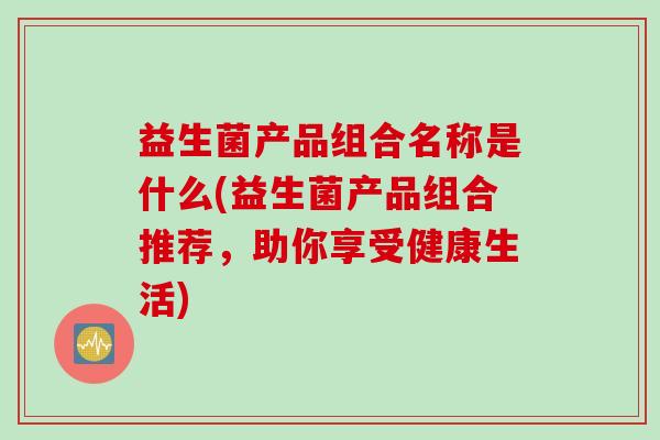 益生菌产品组合名称是什么(益生菌产品组合推荐，助你享受健康生活)