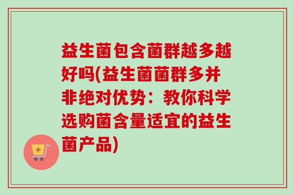 益生菌包含菌群越多越好吗(益生菌菌群多并非绝对优势:教你科学选购菌含量适宜的益生菌产品) 益生菌包含菌群越多越好吗(益生菌菌群多并非绝对优势:教你科学选购菌含量适宜的益生菌产品)