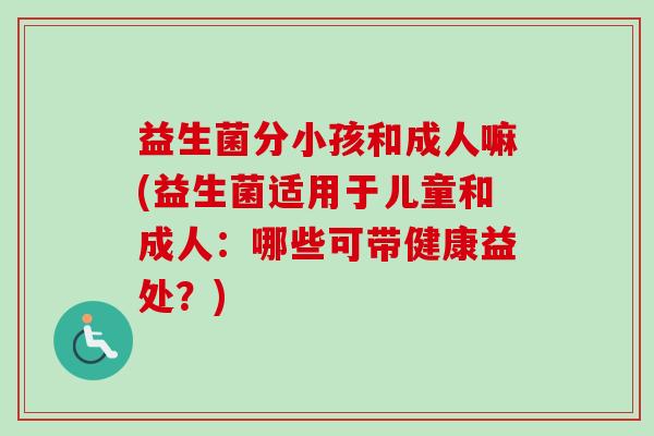 益生菌分小孩和成人嘛(益生菌适用于儿童和成人:哪些可带健康益处?) 益生菌分小孩和成人嘛(益生菌适用于儿童和成人:哪些可带健康益处?)