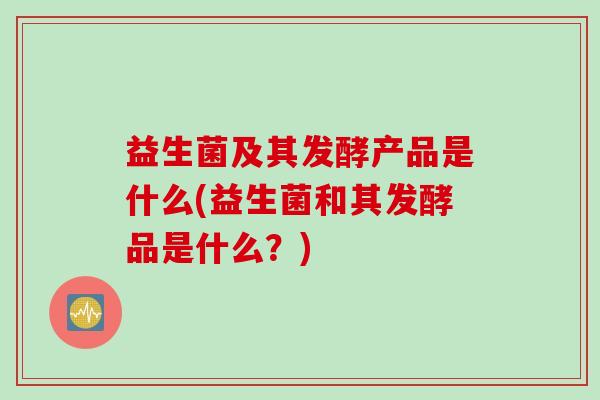 益生菌及其发酵产品是什么(益生菌和其发酵品是什么?) 益生菌及其发酵产品是什么(益生菌和其发酵品是什么?)