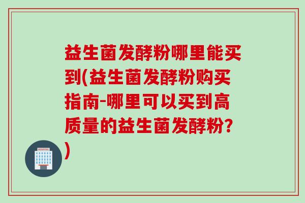 益生菌发酵粉哪里能买到(益生菌发酵粉购买指南-哪里可以买到高质量的益生菌发酵粉？)