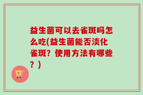 益生菌可以去雀斑吗怎么吃(益生菌能否淡化雀斑?使用方法有哪些?) 益生菌可以去雀斑吗怎么吃(益生菌能否淡化雀斑?使用方法有哪些?)