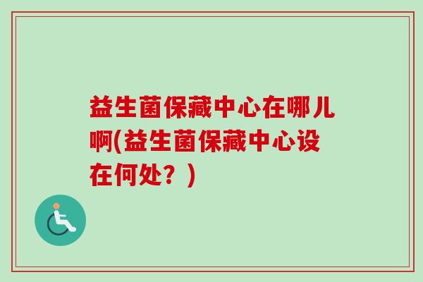 益生菌保藏中心在哪儿啊(益生菌保藏中心设在何处？)