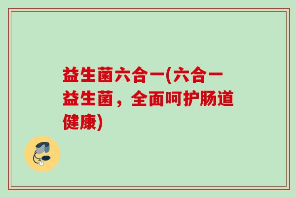 益生菌六合一(六合一益生菌,全面呵护肠道健康) 益生菌六合一(六合一益生菌,全面呵护肠道健康)