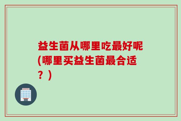 益生菌从哪里吃好呢(哪里买益生菌合适？)