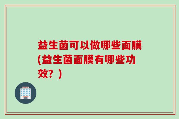 益生菌可以做哪些面膜(益生菌面膜有哪些功效?) 益生菌可以做哪些面膜(益生菌面膜有哪些功效?)