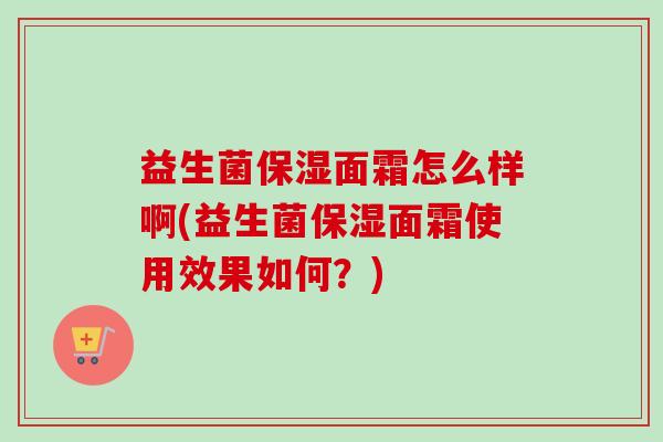 益生菌保湿面霜怎么样啊(益生菌保湿面霜使用效果如何？)