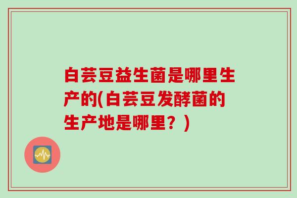 白芸豆益生菌是哪里生产的(白芸豆发酵菌的生产地是哪里?) 白芸豆益生菌是哪里生产的(白芸豆发酵菌的生产地是哪里?)