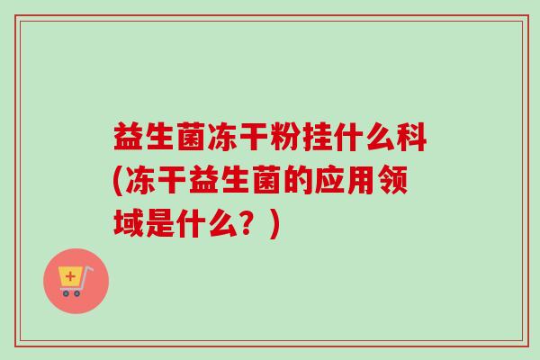 益生菌冻干粉挂什么科(冻干益生菌的应用领域是什么?) 益生菌冻干粉挂什么科(冻干益生菌的应用领域是什么?)