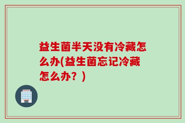 益生菌半天没有冷藏怎么办(益生菌忘记冷藏怎么办?) 益生菌半天没有冷藏怎么办(益生菌忘记冷藏怎么办?)