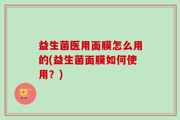 益生菌医用面膜怎么用的(益生菌面膜如何使用？)