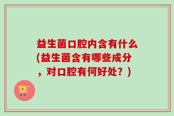 益生菌口腔内含有什么(益生菌含有哪些成分，对口腔有何好处？)