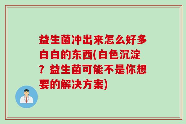 益生菌冲出来怎么好多白白的东西(白色沉淀?益生菌可能不是你想要的解决方案) 益生菌冲出来怎么好多白白的东西(白色沉淀?益生菌可能不是你想要的解决方案)