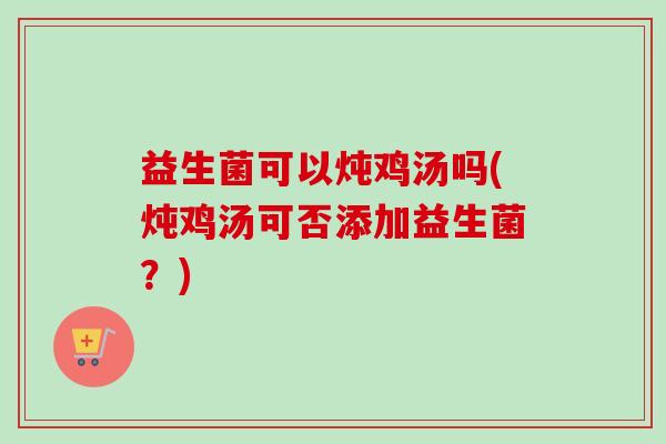 益生菌可以炖鸡汤吗(炖鸡汤可否添加益生菌?) 益生菌可以炖鸡汤吗(炖鸡汤可否添加益生菌?)