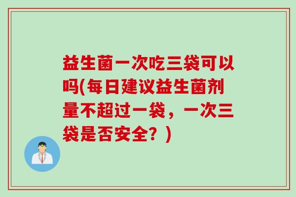 益生菌一次吃三袋可以吗(每日建议益生菌剂量不超过一袋,一次三袋是否安全?) 益生菌一次吃三袋可以吗(每日建议益生菌剂量不超过一袋,一次三袋是否安全?)