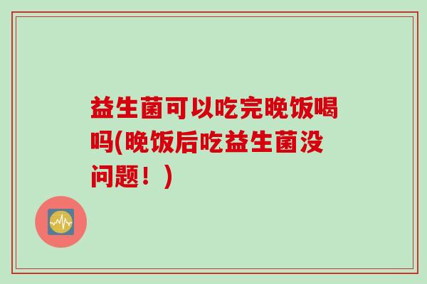 益生菌可以吃完晚饭喝吗(晚饭后吃益生菌没问题!) 益生菌可以吃完晚饭喝吗(晚饭后吃益生菌没问题!)