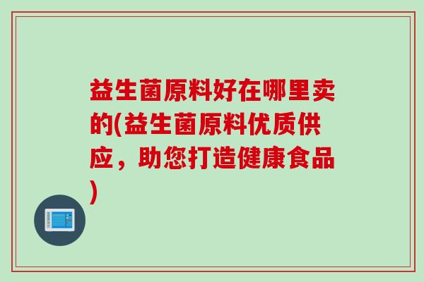 益生菌原料好在哪里卖的(益生菌原料优质供应，助您打造健康食品)