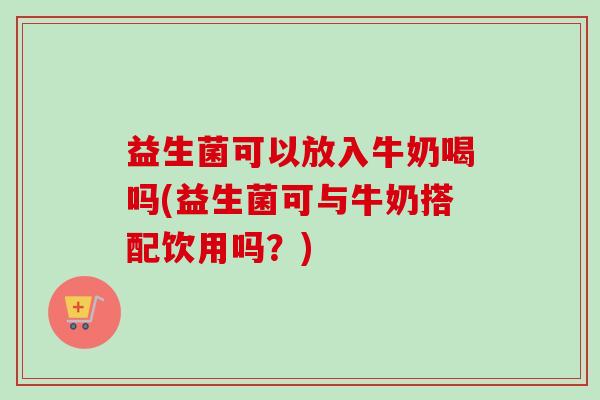 益生菌可以放入牛奶喝吗(益生菌可与牛奶搭配饮用吗？)